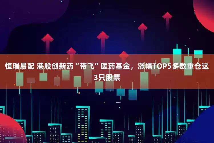 恒瑞易配 港股创新药“带飞”医药基金，涨幅TOP5多数重仓这3只股票
