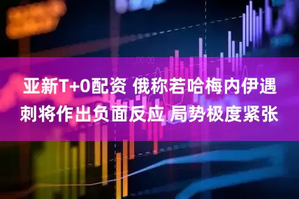 亚新T+0配资 俄称若哈梅内伊遇刺将作出负面反应 局势极度紧张