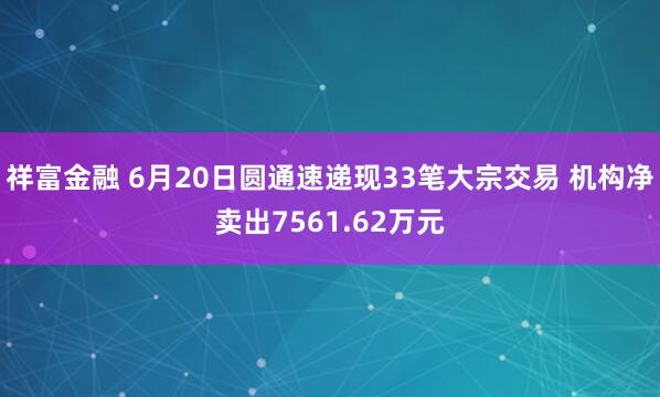 祥富金融 6月20日圆通速递现33笔大宗交易 机构净卖出7561.62万元