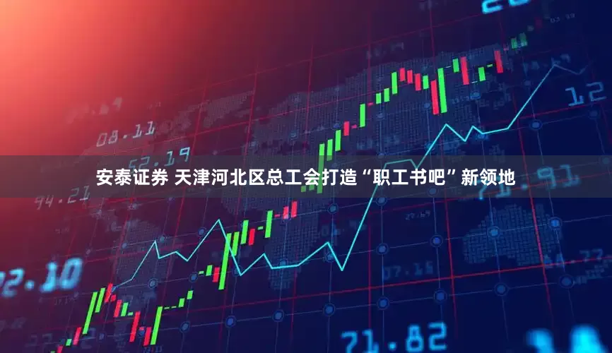 安泰证券 天津河北区总工会打造“职工书吧”新领地