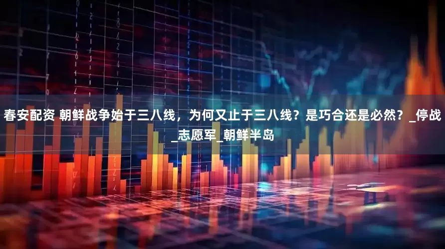 春安配资 朝鲜战争始于三八线，为何又止于三八线？是巧合还是必然？_停战_志愿军_朝鲜半岛