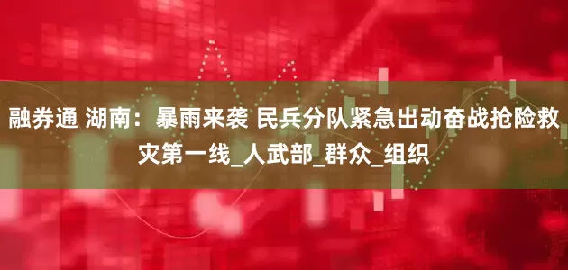 融券通 湖南：暴雨来袭 民兵分队紧急出动奋战抢险救灾第一线_人武部_群众_组织