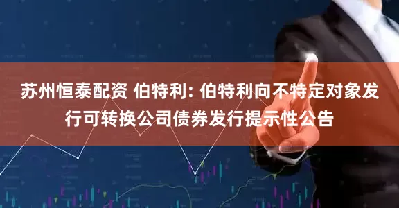 苏州恒泰配资 伯特利: 伯特利向不特定对象发行可转换公司债券发行提示性公告