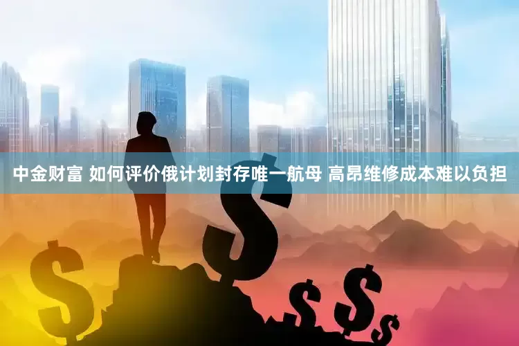 中金财富 如何评价俄计划封存唯一航母 高昂维修成本难以负担
