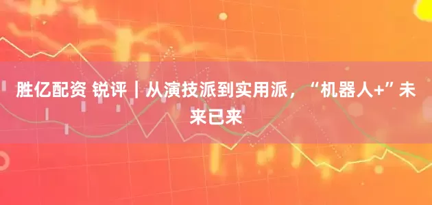 胜亿配资 锐评｜从演技派到实用派，“机器人+”未来已来