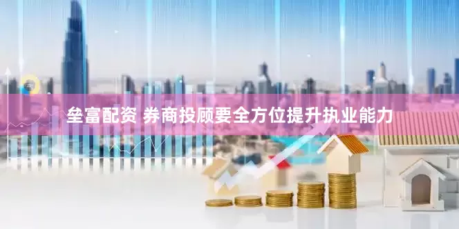 垒富配资 券商投顾要全方位提升执业能力