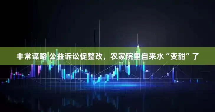 非常谋略 公益诉讼促整改，农家院里自来水“变甜”了