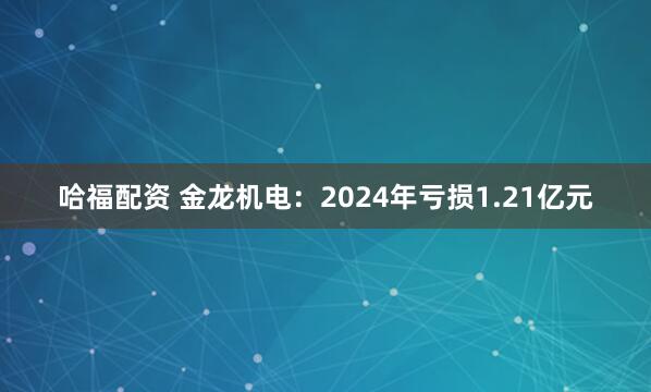 哈福配资 金龙机电：2024年亏损1.21亿元
