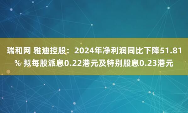 瑞和网 雅迪控股：2024年净利润同比下降51.81% 拟每股派息0.22港元及特别股息0.23港元