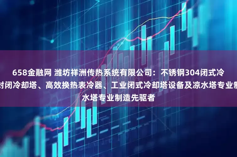 658金融网 潍坊祥洲传热系统有限公司：不锈钢304闭式冷却塔、全封闭冷却塔、高效换热表冷器、工业闭式冷却塔设备及凉水塔专业制造先驱者