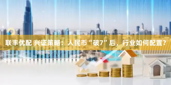 联丰优配 兴证策略：人民币“破7”后，行业如何配置？