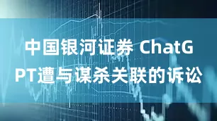 中国银河证券 ChatGPT遭与谋杀关联的诉讼